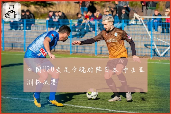 中国U20女足今晚对阵日本 冲击亚洲杯决赛