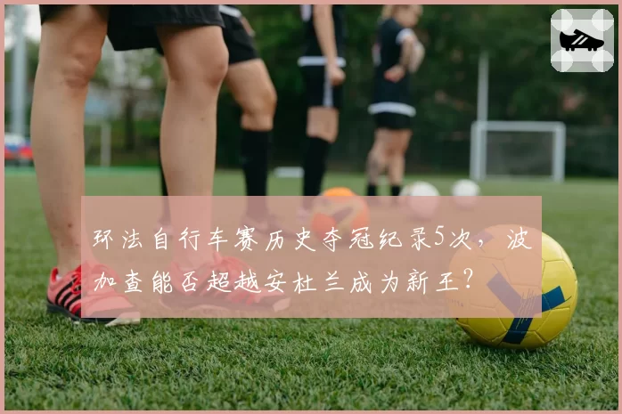 环法自行车赛历史夺冠纪录5次,波加查能否超越安杜兰成为新王?