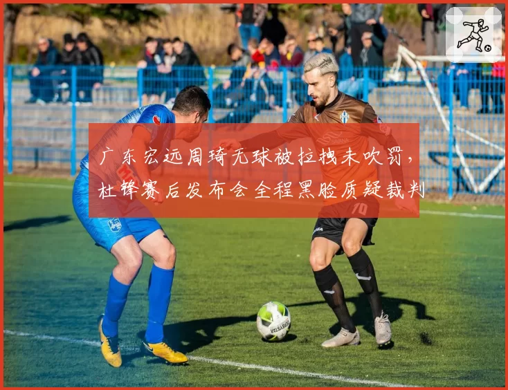 广东宏远周琦无球被拉拽未吹罚，杜锋赛后发布会全程黑脸质疑裁判？