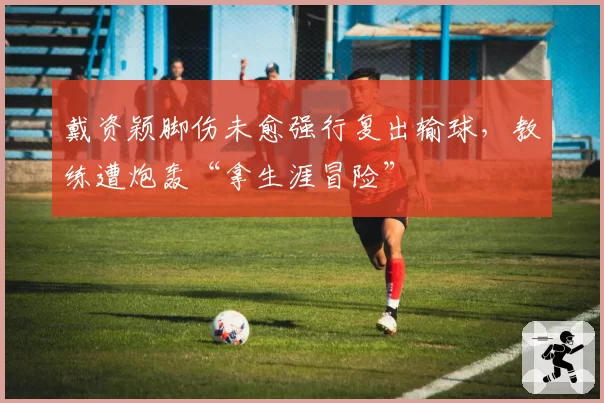 戴资颖脚伤未愈强行复出输球,教练遭炮轰“拿生涯冒险”