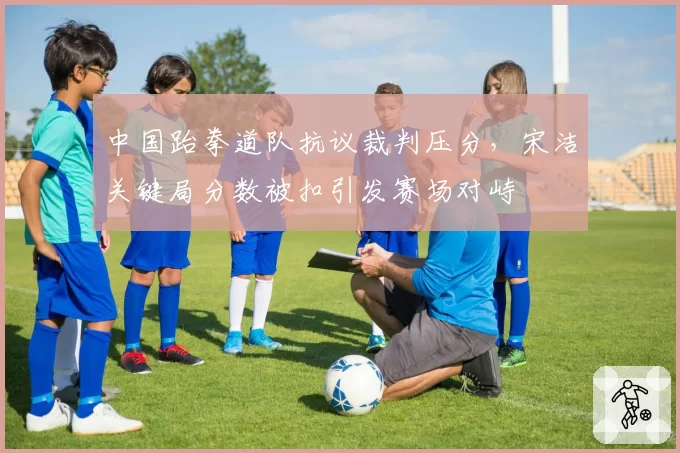 中国跆拳道队抗议裁判压分,宋洁关键局分数被扣引发赛场对峙