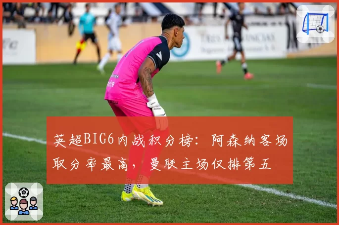 英超BIG6内战积分榜：阿森纳客场取分率最高，曼联主场仅排第五