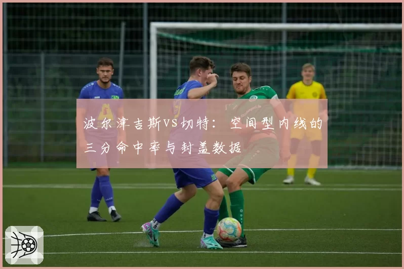 波尔津吉斯vs切特:空间型内线的三分命中率与封盖数据