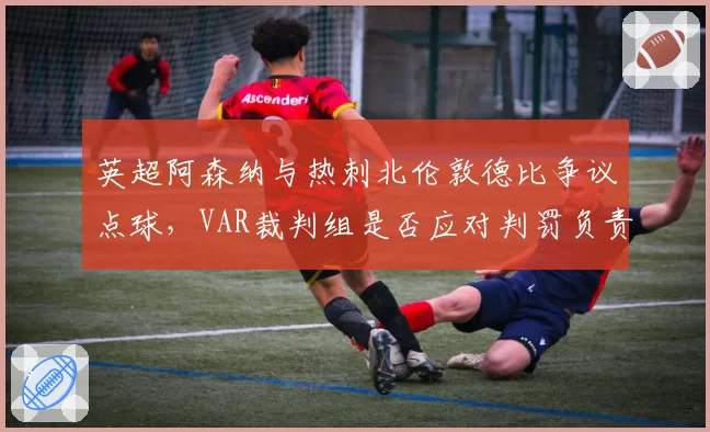 英超阿森纳与热刺北伦敦德比争议点球，VAR裁判组是否应对判罚负责？