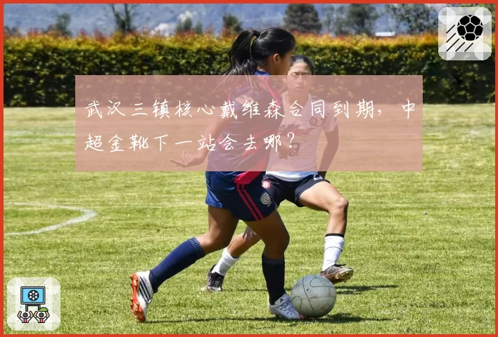 武汉三镇核心戴维森合同到期，中超金靴下一站会去哪？