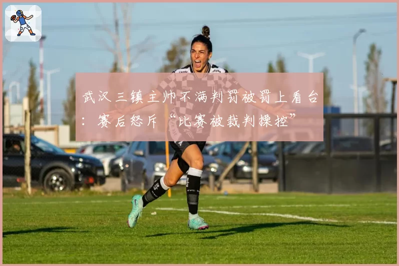 武汉三镇主帅不满判罚被罚上看台:赛后怒斥“比赛被裁判操控”