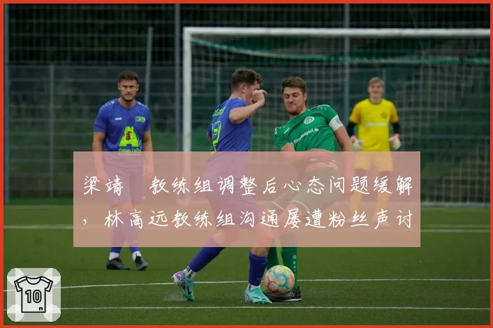 梁靖崑教练组调整后心态问题缓解，林高远教练组沟通屡遭粉丝声讨