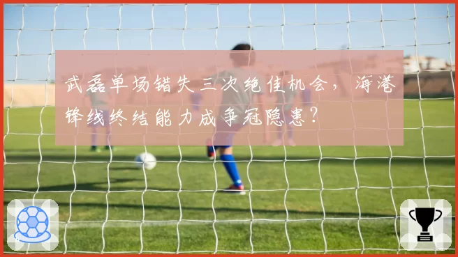 武磊单场错失三次绝佳机会，海港锋线终结能力成争冠隐患？