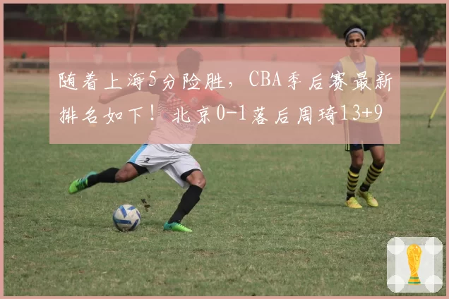 随着上海5分险胜，CBA季后赛最新排名如下！北京0-1落后周琦13+9
