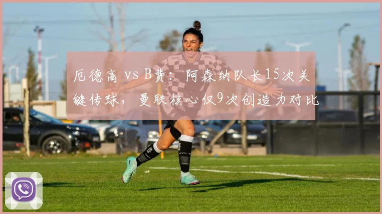 厄德高 vs B费:阿森纳队长15次关键传球,曼联核心仅9次创造力对比