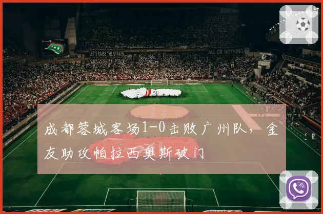 成都蓉城客场1-0击败广州队，金敃友助攻帕拉西奥斯破门