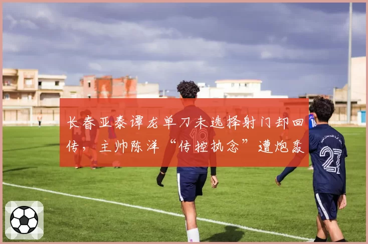 长春亚泰谭龙单刀未选择射门却回传，主帅陈洋“传控执念”遭炮轰